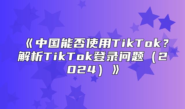 中国能否使用TikTok？解析TikTok登录问题2025