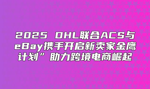 2025 DHL联合ACS与eBay携手开启新卖家金鹰计划”助力跨境电商崛起