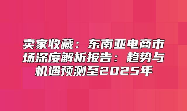 卖家收藏：东南亚电商市场深度解析报告：趋势与机遇预测至2025年