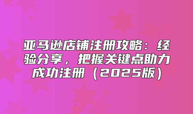 亚马逊店铺注册攻略：经验分享，把握关键点助力成功注册2025版