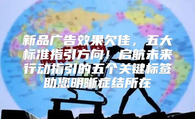 新品广告效果欠佳，五大标准指引方向！启航未来行动指引的五个关键标签助您明晰症结所在
