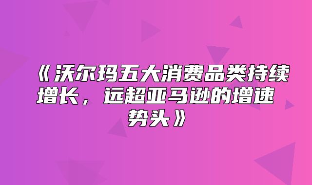 沃尔玛五大消费品类持续增长，远超亚马逊的增速势头