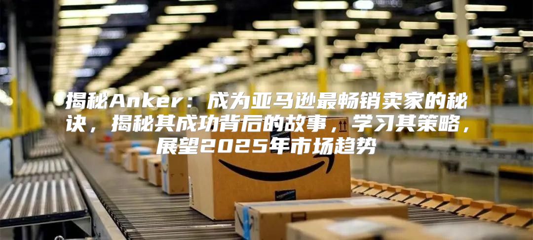 揭秘Anker：成为亚马逊最畅销卖家的秘诀，揭秘其成功背后的故事，学习其策略，展望2025年市场趋势