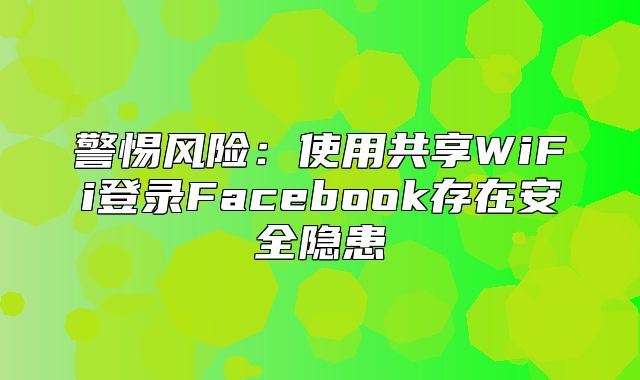 警惕风险：使用共享WiFi登录Facebook存在安全隐患