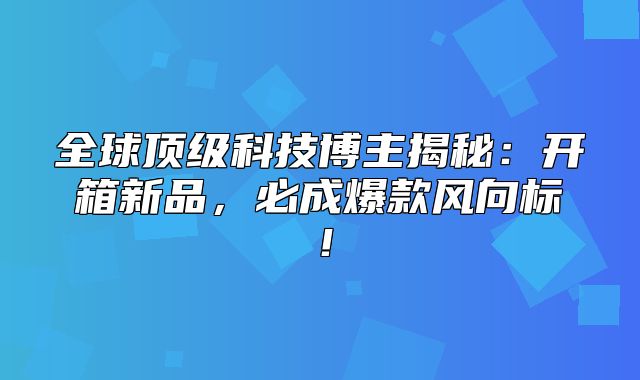 全球顶级科技博主揭秘：开箱新品，必成爆款风向标！