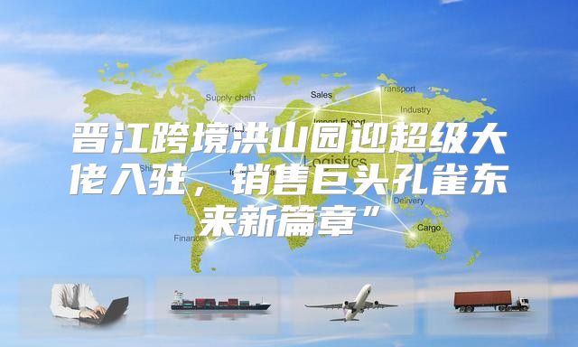 晋江跨境洪山园迎超级大佬入驻，销售巨头孔雀东来新篇章”