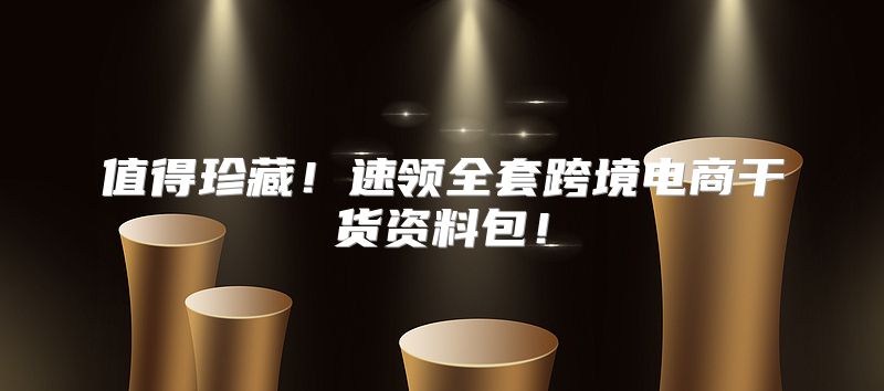 值得珍藏！速领全套跨境电商干货资料包！