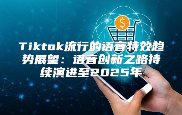 Tiktok流行的语音特效趋势展望：语音创新之路持续演进至2025年