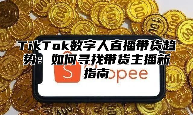 TikTok数字人直播带货趋势：如何寻找带货主播新指南