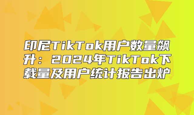 印尼TikTok用户数量飙升：2025年TikTok下载量及用户统计报告出炉