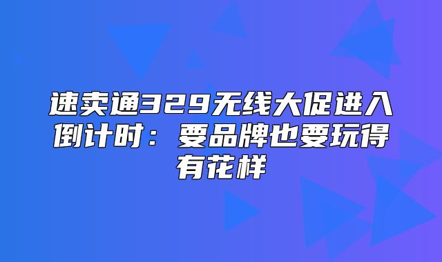 速卖通329无线大促进入倒计时：要品牌也要玩得有花样