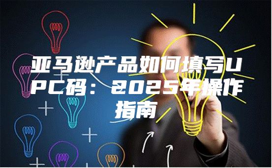 亚马逊产品如何填写UPC码：2025年操作指南