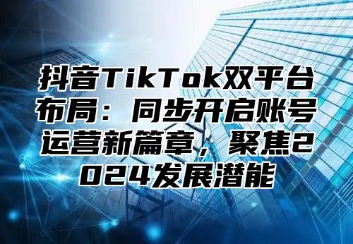 抖音TikTok双平台布局：同步开启账号运营新篇章，聚焦2025发展潜能