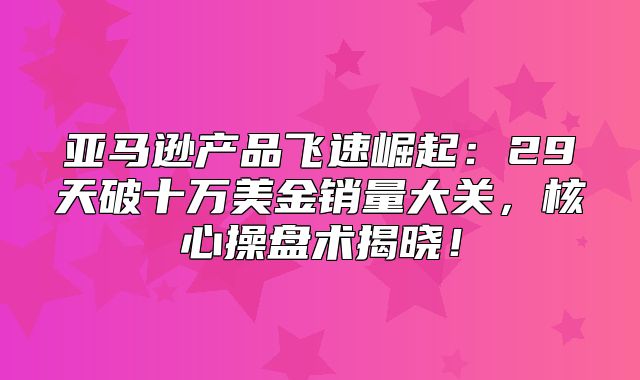 亚马逊产品飞速崛起：29天破十万美金销量大关，核心操盘术揭晓！