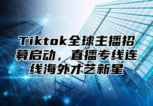 Tiktok全球主播招募启动，直播专线连线海外才艺新星