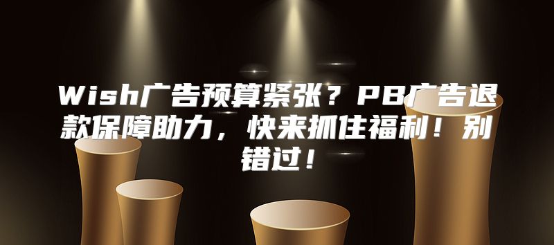 Wish广告预算紧张？PB广告退款保障助力，快来抓住福利！别错过！
