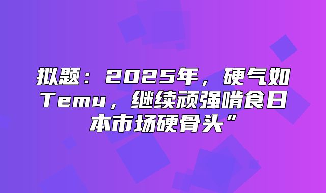 拟题：2025年，硬气如Temu，继续顽强啃食日本市场硬骨头”
