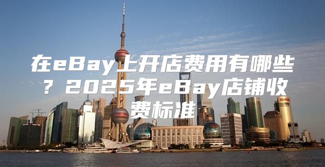 在eBay上开店费用有哪些？2025年eBay店铺收费标准