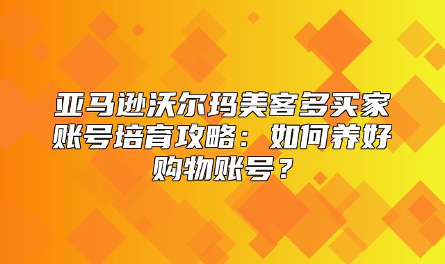 亚马逊沃尔玛美客多买家账号培育攻略：如何养好购物账号？