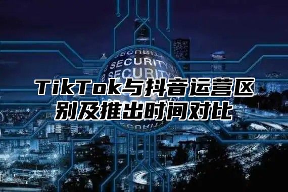 TikTok与抖音运营区别及推出时间对比