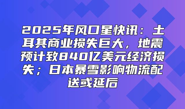 2025年风口星快讯：土耳其商业损失巨大，地震预计致840亿美元经济损失；日本暴雪影响物流配送或延后