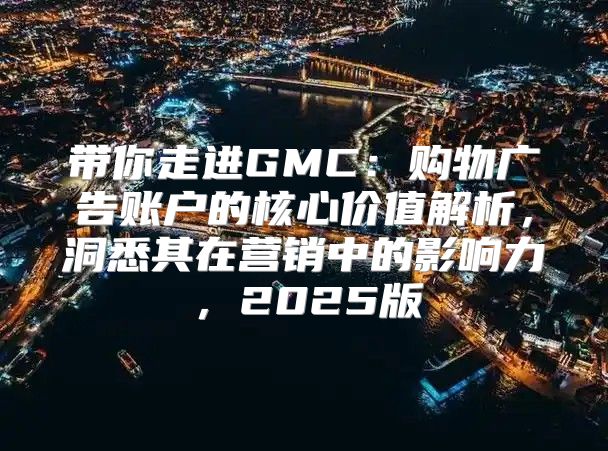 带你走进GMC：购物广告账户的核心价值解析，洞悉其在营销中的影响力，2025版