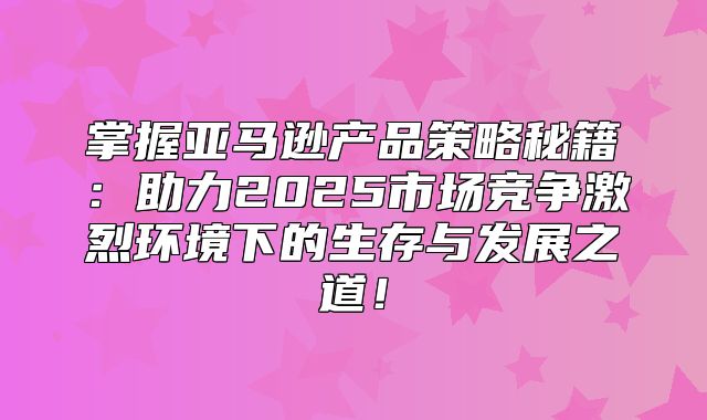 掌握亚马逊产品策略秘籍：助力2025市场竞争激烈环境下的生存与发展之道！