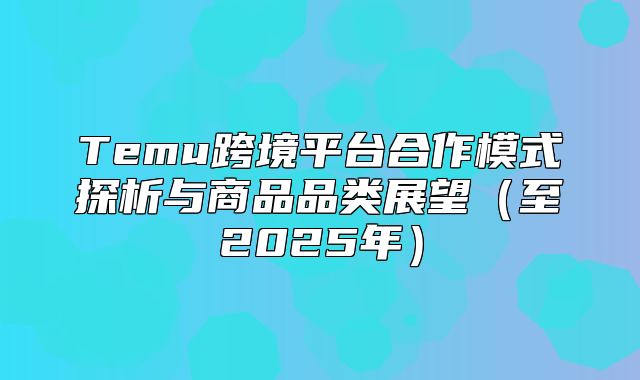 Temu跨境平台合作模式探析与商品品类展望至2025年