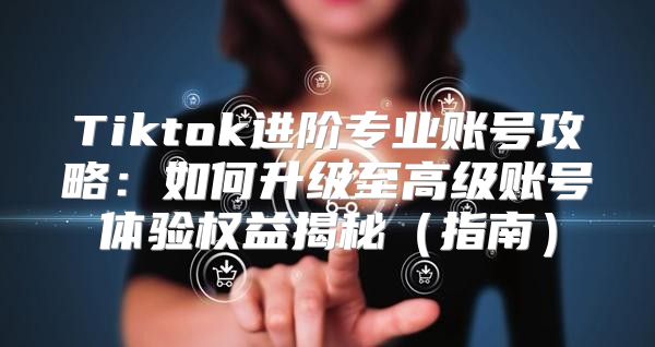 Tiktok进阶专业账号攻略：如何升级至高级账号体验权益揭秘指南