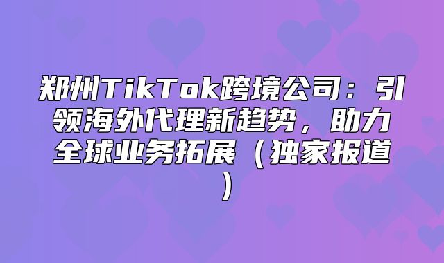 郑州TikTok跨境公司：引领海外代理新趋势，助力全球业务拓展独家报道