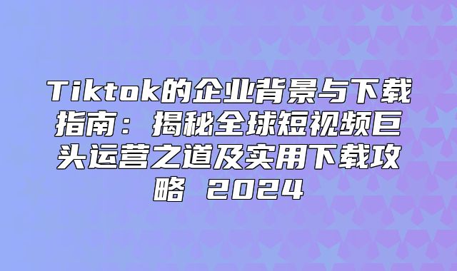 Tiktok的企业背景与下载指南：揭秘全球短视频巨头运营之道及实用下载攻略 2025