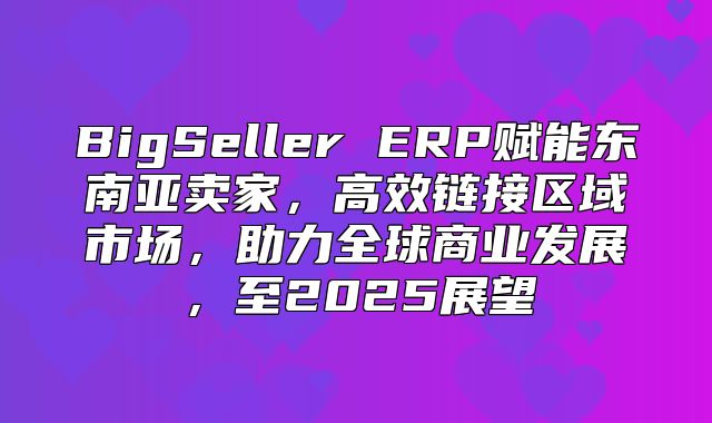 BigSeller ERP赋能东南亚卖家，高效链接区域市场，助力全球商业发展，至2025展望