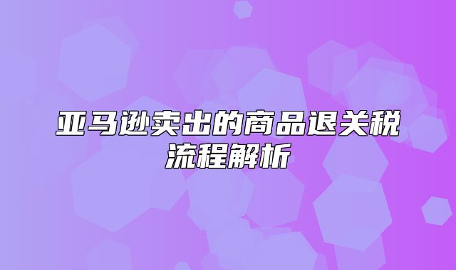 亚马逊卖出的商品退关税流程解析