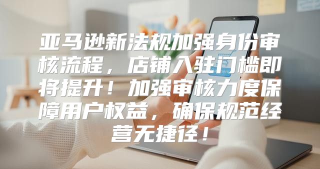 亚马逊新法规加强身份审核流程，店铺入驻门槛即将提升！加强审核力度保障用户权益，确保规范经营无捷径！