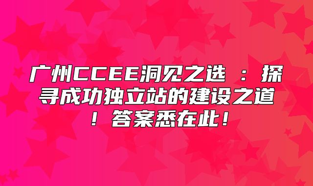 广州CCEE洞见之选②：探寻成功独立站的建设之道！答案悉在此！