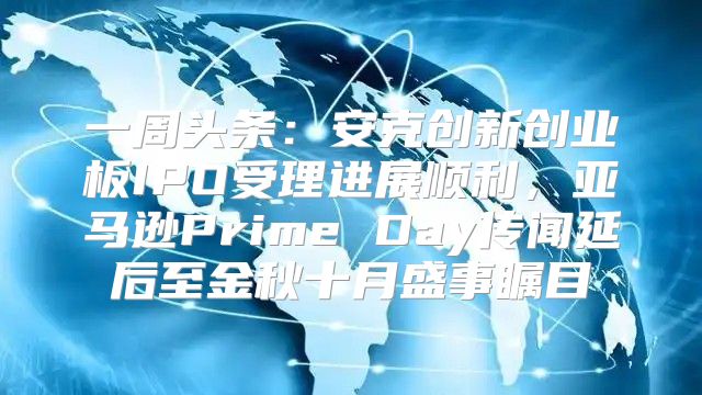 一周头条：安克创新创业板IPO受理进展顺利，亚马逊Prime Day传闻延后至金秋十月盛事瞩目