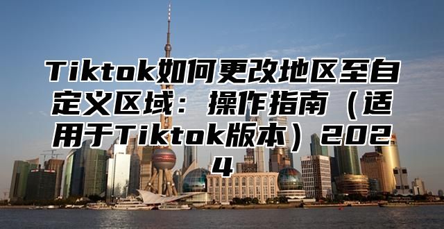 Tiktok如何更改地区至自定义区域：操作指南适用于Tiktok版本2025