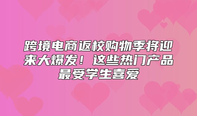 跨境电商返校购物季将迎来大爆发！这些热门产品最受学生喜爱