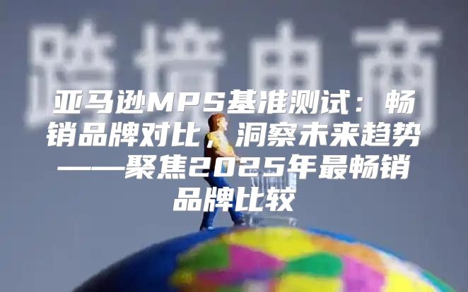 亚马逊MPS基准测试：畅销品牌对比，洞察未来趋势——聚焦2025年最畅销品牌比较