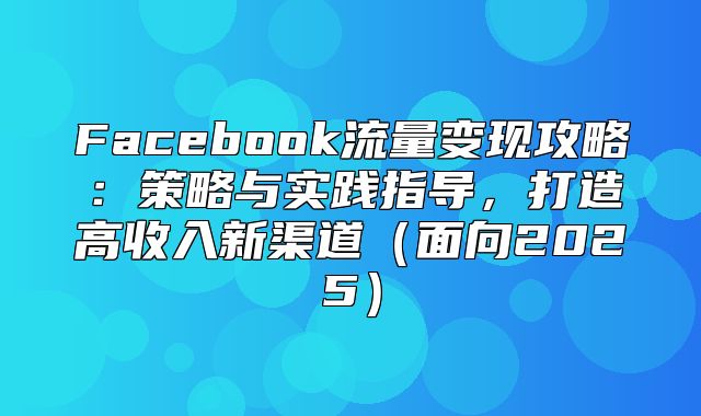 Facebook流量变现攻略：策略与实践指导，打造高收入新渠道面向2025