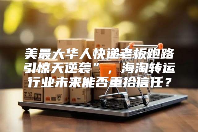 美最大华人快递老板跑路引惊天逆袭”，海淘转运行业未来能否重拾信任？