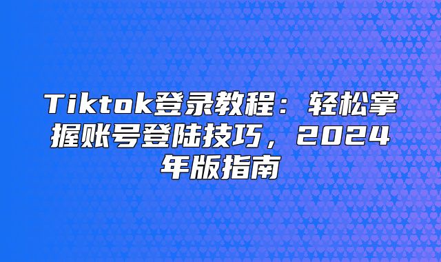 Tiktok登录教程：轻松掌握账号登陆技巧，2025年版指南