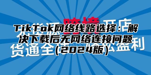 TikTok网络线路选择：解决下载后无网络连接问题2025版