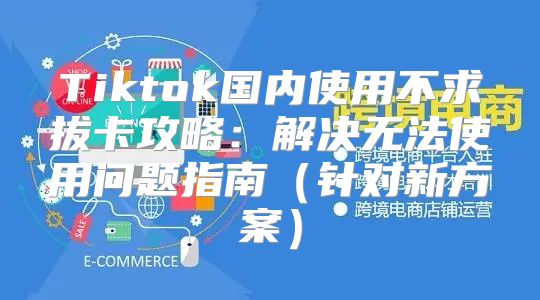 Tiktok国内使用不求拔卡攻略：解决无法使用问题指南针对新方案