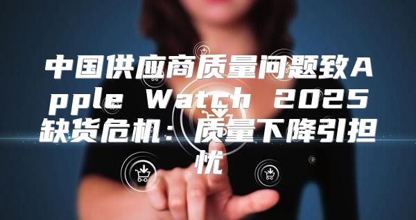中国供应商质量问题致Apple Watch 2025缺货危机：质量下降引担忧