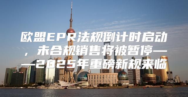 欧盟EPR法规倒计时启动，未合规销售将被暂停——2025年重磅新规来临
