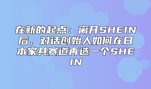 在新的起点：离开SHEIN后，对话创始人如何在日本家具赛道再造一个SHEIN