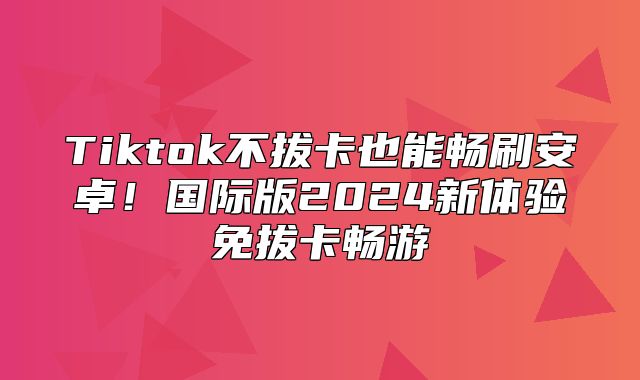 Tiktok不拔卡也能畅刷安卓！国际版2025新体验免拔卡畅游