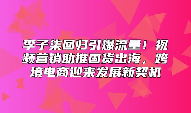 李子柒回归引爆流量！视频营销助推国货出海，跨境电商迎来发展新契机