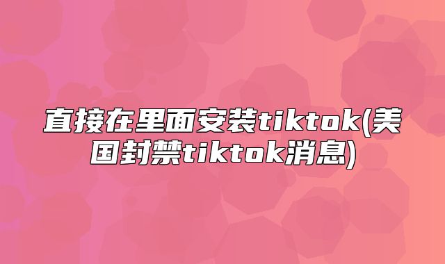 直接在里面安装tiktok(美国封禁tiktok消息)